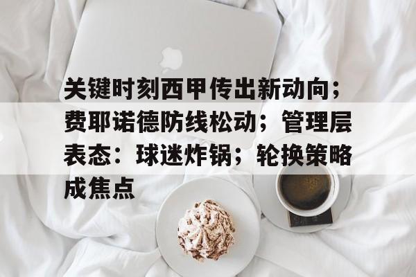 英雄联盟电竞-关键时刻西甲传出新动向；费耶诺德防线松动；管理层表态：球迷炸锅；轮换策略成焦点(两大铁卫裁决意甲第一神射之争)